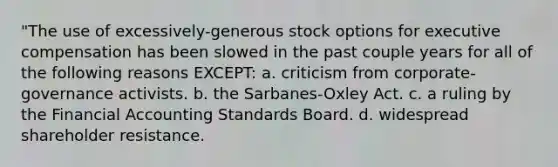 "The use of excessively-generous stock options for executive compensation has been slowed in the past couple years for all of the following reasons EXCEPT: a. criticism from corporate-governance activists. b. the Sarbanes-Oxley Act. c. a ruling by the Financial Accounting Standards Board. d. widespread shareholder resistance.