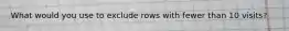What would you use to exclude rows with fewer than 10 visits?
