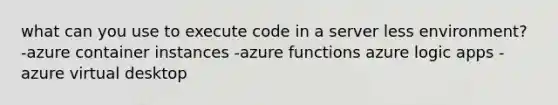 what can you use to execute code in a server less environment? -azure container instances -azure functions azure logic apps -azure virtual desktop