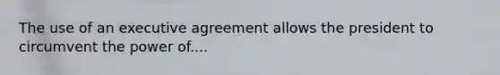 The use of an executive agreement allows the president to circumvent the power of....