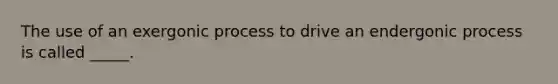 The use of an exergonic process to drive an endergonic process is called _____.