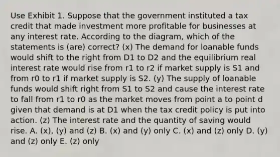 Use Exhibit 1. Suppose that the government instituted a tax credit that made investment more profitable for businesses at any interest rate. According to the diagram, which of the statements is (are) correct? (x) The demand for loanable funds would shift to the right from D1 to D2 and the equilibrium real interest rate would rise from r1 to r2 if market supply is S1 and from r0 to r1 if market supply is S2. (y) The supply of loanable funds would shift right from S1 to S2 and cause the interest rate to fall from r1 to r0 as the market moves from point a to point d given that demand is at D1 when the tax credit policy is put into action. (z) The interest rate and the quantity of saving would rise. A. (x), (y) and (z) B. (x) and (y) only C. (x) and (z) only D. (y) and (z) only E. (z) only