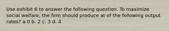 Use exhibit 6 to answer the following question. To maximize social welfare, the firm should produce at of the following output rates? a 0 b. 2 c. 3 d. 4