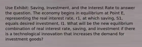 Use Exhibit: Saving, Investment, and the Interest Rate to answer the question. The economy begins in equilibrium at Point E, representing the real interest rate, r1, at which saving, S1, equals desired investment, I1. What will be the new equilibrium combination of real interest rate, saving, and investment if there is a technological innovation that increases the demand for investment goods?