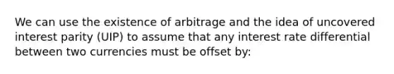 We can use the existence of arbitrage and the idea of uncovered interest parity (UIP) to assume that any interest rate differential between two currencies must be offset by: