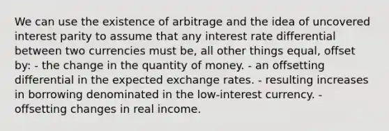 We can use the existence of arbitrage and the idea of uncovered interest parity to assume that any interest rate differential between two currencies must be, all other things equal, offset by: - the change in the quantity of money. - an offsetting differential in the expected exchange rates. - resulting increases in borrowing denominated in the low-interest currency. - offsetting changes in real income.