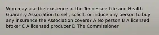 Who may use the existence of the Tennessee Life and Health Guaranty Association to sell, solicit, or induce any person to buy any insurance the Association covers? A No person B A licensed broker C A licensed producer D The Commissioner