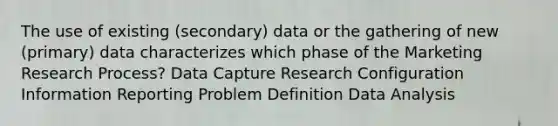 The use of existing (secondary) data or the gathering of new (primary) data characterizes which phase of the Marketing Research Process? Data Capture Research Configuration Information Reporting Problem Definition Data Analysis