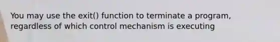 You may use the exit() function to terminate a program, regardless of which control mechanism is executing