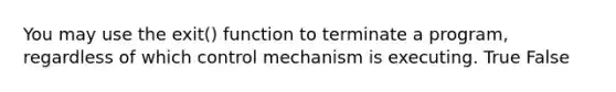 You may use the exit() function to terminate a program, regardless of which control mechanism is executing. True False