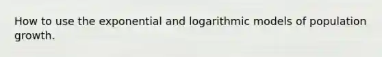 How to use the exponential and logarithmic models of population growth.