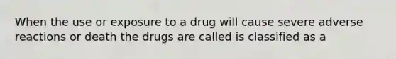 When the use or exposure to a drug will cause severe adverse reactions or death the drugs are called is classified as a