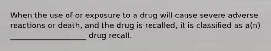 When the use of or exposure to a drug will cause severe adverse reactions or death, and the drug is recalled, it is classified as a(n) ____________________ drug recall.