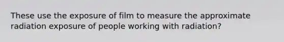 These use the exposure of film to measure the approximate radiation exposure of people working with radiation?