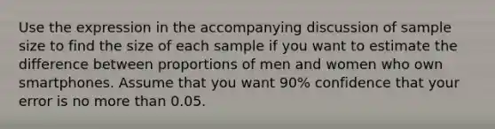 Use the expression in the accompanying discussion of sample size to find the size of each sample if you want to estimate the difference between proportions of men and women who own smartphones. Assume that you want 90​% confidence that your error is no <a href='https://www.questionai.com/knowledge/keWHlEPx42-more-than' class='anchor-knowledge'>more than</a> 0.05.