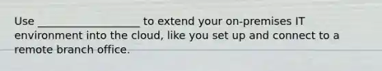 Use ___________________ to extend your on-premises IT environment into the cloud, like you set up and connect to a remote branch office.