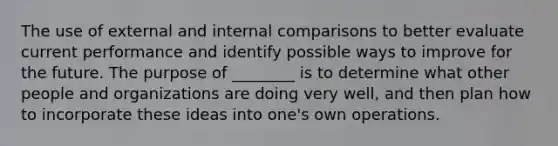 The use of external and internal comparisons to better evaluate current performance and identify possible ways to improve for the future. The purpose of ________ is to determine what other people and organizations are doing very well, and then plan how to incorporate these ideas into one's own operations.