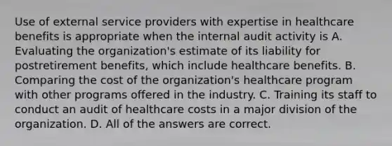 Use of external service providers with expertise in healthcare benefits is appropriate when the internal audit activity is A. Evaluating the organization's estimate of its liability for postretirement benefits, which include healthcare benefits. B. Comparing the cost of the organization's healthcare program with other programs offered in the industry. C. Training its staff to conduct an audit of healthcare costs in a major division of the organization. D. All of the answers are correct.