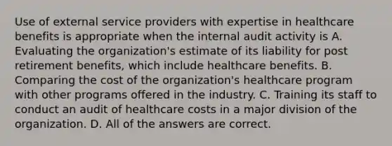 Use of external service providers with expertise in healthcare benefits is appropriate when the internal audit activity is A. Evaluating the organization's estimate of its liability for post retirement benefits, which include healthcare benefits. B. Comparing the cost of the organization's healthcare program with other programs offered in the industry. C. Training its staff to conduct an audit of healthcare costs in a major division of the organization. D. All of the answers are correct.