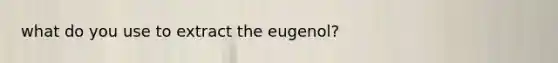 what do you use to extract the eugenol?