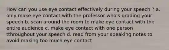 How can you use eye contact effectively during your speech ? a. only make eye contact with the professor who's grading your speech b. scan around the room to make eye contact with the entire audience c. make eye contact with one person tthroughout your speech d. read from your speaking notes to avoid making too much eye contact