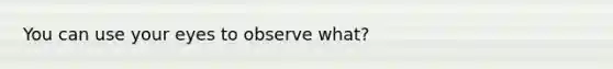 You can use your eyes to observe what?