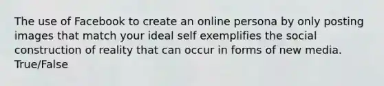 The use of Facebook to create an online persona by only posting images that match your ideal self exemplifies the social construction of reality that can occur in forms of new media. True/False