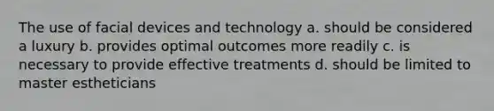 The use of facial devices and technology a. should be considered a luxury b. provides optimal outcomes more readily c. is necessary to provide effective treatments d. should be limited to master estheticians