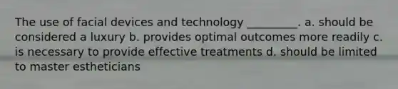 The use of facial devices and technology _________. a. should be considered a luxury b. provides optimal outcomes more readily c. is necessary to provide effective treatments d. should be limited to master estheticians