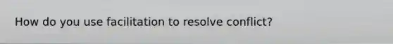 How do you use facilitation to resolve conflict?