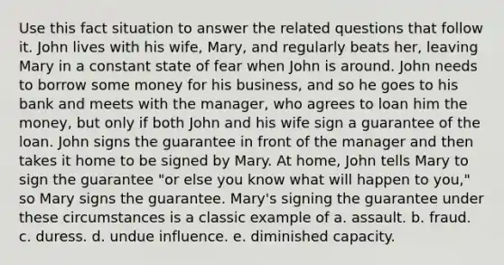 Use this fact situation to answer the related questions that follow it. John lives with his wife, Mary, and regularly beats her, leaving Mary in a constant state of fear when John is around. John needs to borrow some money for his business, and so he goes to his bank and meets with the manager, who agrees to loan him the money, but only if both John and his wife sign a guarantee of the loan. John signs the guarantee in front of the manager and then takes it home to be signed by Mary. At home, John tells Mary to sign the guarantee "or else you know what will happen to you," so Mary signs the guarantee. Mary's signing the guarantee under these circumstances is a classic example of a. assault. b. fraud. c. duress. d. undue influence. e. diminished capacity.