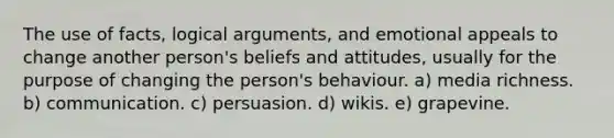 The use of facts, logical arguments, and emotional appeals to change another person's beliefs and attitudes, usually for the purpose of changing the person's behaviour. a) media richness. b) communication. c) persuasion. d) wikis. e) grapevine.