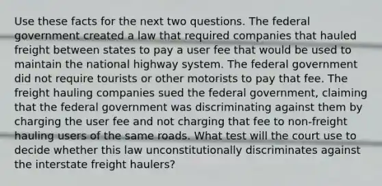 Use these facts for the next two questions. The federal government created a law that required companies that hauled freight between states to pay a user fee that would be used to maintain the national highway system. The federal government did not require tourists or other motorists to pay that fee. The freight hauling companies sued the federal government, claiming that the federal government was discriminating against them by charging the user fee and not charging that fee to non-freight hauling users of the same roads. What test will the court use to decide whether this law unconstitutionally discriminates against the interstate freight haulers?