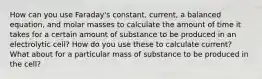 How can you use Faraday's constant, current, a balanced equation, and molar masses to calculate the amount of time it takes for a certain amount of substance to be produced in an electrolytic cell? How do you use these to calculate current? What about for a particular mass of substance to be produced in the cell?