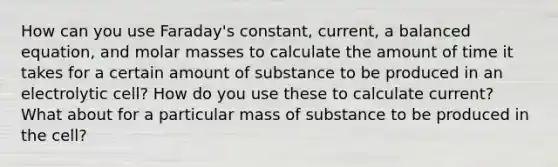 How can you use Faraday's constant, current, a balanced equation, and molar masses to calculate the amount of time it takes for a certain amount of substance to be produced in an electrolytic cell? How do you use these to calculate current? What about for a particular mass of substance to be produced in the cell?