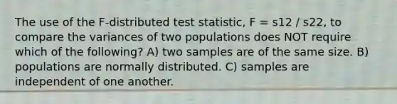 The use of the F-distributed test statistic, F = s12 / s22, to compare the variances of two populations does NOT require which of the following? A) two samples are of the same size. B) populations are normally distributed. C) samples are independent of one another.