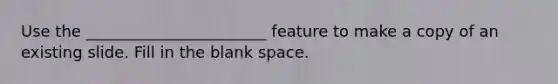 Use the _______________________ feature to make a copy of an existing slide. Fill in the blank space.