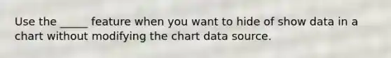 Use the _____ feature when you want to hide of show data in a chart without modifying the chart data source.