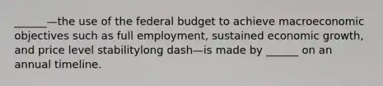 ​______—the use of the federal budget to achieve macroeconomic objectives such as full​ employment, sustained economic​ growth, and price level stabilitylong dash—is made by​ ______ on an annual timeline.