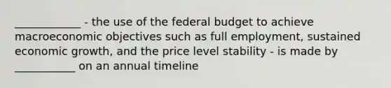 ____________ - the use of the federal budget to achieve macroeconomic objectives such as full employment, sustained economic growth, and the price level stability - is made by ___________ on an annual timeline