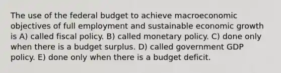 The use of the federal budget to achieve macroeconomic objectives of full employment and sustainable economic growth is A) called fiscal policy. B) called monetary policy. C) done only when there is a budget surplus. D) called government GDP policy. E) done only when there is a budget deficit.