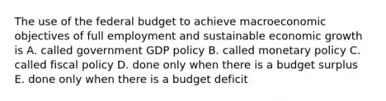 The use of <a href='https://www.questionai.com/knowledge/kS29NErBPI-the-federal-budget' class='anchor-knowledge'>the federal budget</a> to achieve macroeconomic objectives of full employment and sustainable economic growth is A. called government GDP policy B. called <a href='https://www.questionai.com/knowledge/kEE0G7Llsx-monetary-policy' class='anchor-knowledge'>monetary policy</a> C. called <a href='https://www.questionai.com/knowledge/kPTgdbKdvz-fiscal-policy' class='anchor-knowledge'>fiscal policy</a> D. done only when there is a budget surplus E. done only when there is a budget deficit