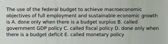 The use of the federal budget to achieve macroeconomic objectives of full employment and sustainable economic growth is A. done only when there is a budget surplus B. called government GDP policy C. called fiscal policy D. done only when there is a budget deficit E. called monetary policy