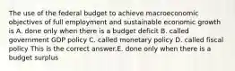 The use of the federal budget to achieve macroeconomic objectives of full employment and sustainable economic growth is A. done only when there is a budget deficit B. called government GDP policy C. called monetary policy D. called fiscal policy This is the correct answer.E. done only when there is a budget surplus