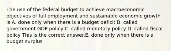 The use of the federal budget to achieve macroeconomic objectives of full employment and sustainable economic growth is A. done only when there is a budget deficit B. called government GDP policy C. called monetary policy D. called fiscal policy This is the correct answer.E. done only when there is a budget surplus