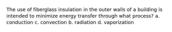 The use of fiberglass insulation in the outer walls of a building is intended to minimize energy transfer through what process? a. conduction c. convection b. radiation d. vaporization