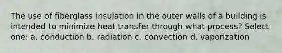 The use of fiberglass insulation in the outer walls of a building is intended to minimize heat transfer through what process? Select one: a. conduction b. radiation c. convection d. vaporization