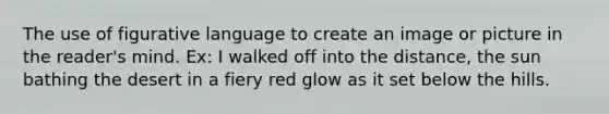 The use of figurative language to create an image or picture in the reader's mind. Ex: I walked off into the distance, the sun bathing the desert in a fiery red glow as it set below the hills.