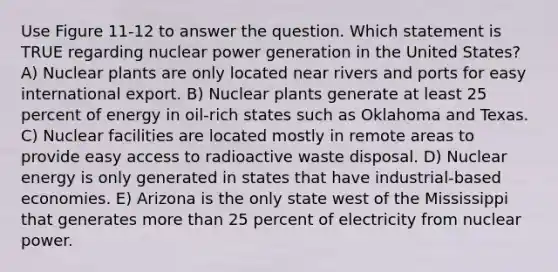 Use Figure 11-12 to answer the question. Which statement is TRUE regarding nuclear power generation in the United States? A) Nuclear plants are only located near rivers and ports for easy international export. B) Nuclear plants generate at least 25 percent of energy in oil-rich states such as Oklahoma and Texas. C) Nuclear facilities are located mostly in remote areas to provide easy access to radioactive waste disposal. D) Nuclear energy is only generated in states that have industrial-based economies. E) Arizona is the only state west of the Mississippi that generates more than 25 percent of electricity from nuclear power.