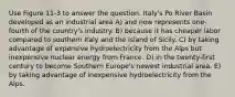 Use Figure 11-3 to answer the question. Italy's Po River Basin developed as an industrial area A) and now represents one-fourth of the country's industry. B) because it has cheaper labor compared to southern Italy and the island of Sicily. C) by taking advantage of expensive hydroelectricity from the Alps but inexpensive nuclear energy from France. D) in the twenty-first century to become Southern Europe's newest industrial area. E) by taking advantage of inexpensive hydroelectricity from the Alps.